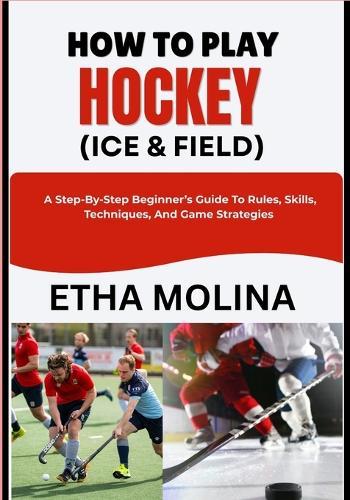 How to Play Hockey (Ice & Field): A Step-By-Step Beginner's Guide To Rules, Skills, Techniques, And Game Strategies