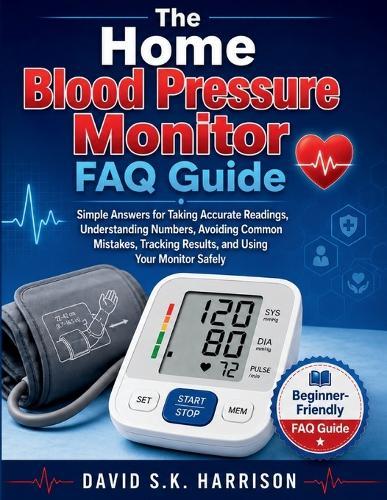The Home Blood Pressure Monitor FAQ Guide: Simple Answers for Taking Accurate Readings, Understanding Numbers, Avoiding Common Mistakes, Tracking Results, and Using Your Monitor Safely