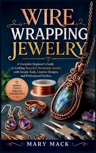 Wire Wrapping Jewelry: A Complete Beginner's Guide to Crafting Beautiful Handmade Jewelry with Simple Tools, Creative Designs, and Professional Finishes