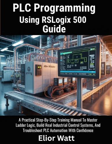 PLC Programming Using Rslogix 500 Guide: A Practical Step-by-Step Training Manual to Master Ladder Logic, Build Real Industrial Control Systems, and Troubleshoot PLC Automation with Confidence
