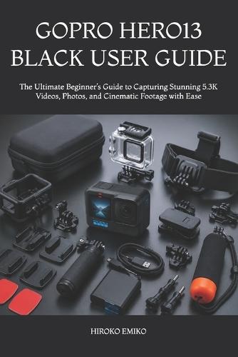 Gopro Hero13 Black User Guide: The Ultimate Beginner's Guide to Capturing Stunning 5.3K Videos, Photos, and Cinematic Footage with Ease