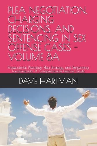 Plea Negotiation, Charging Decisions, and Sentencing in Sex Offense Cases - Volume 8a: Prosecutorial Discretion, Plea Strategy, and Sentencing Fundamentals: A Comprehensive Defense Guide