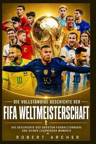 Die vollständige Geschichte der FIFA-Weltmeisterschaft: Die Geschichte des größten Fußballturniers und seiner legendären Momente
