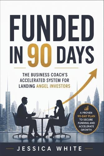 Funded in 90 Days - The Business Coach's Accelerated System for Landing Angel Investors: The Unwritten Playbook for First-Time Founders-From Investor Outreach to Signed Term Sheet