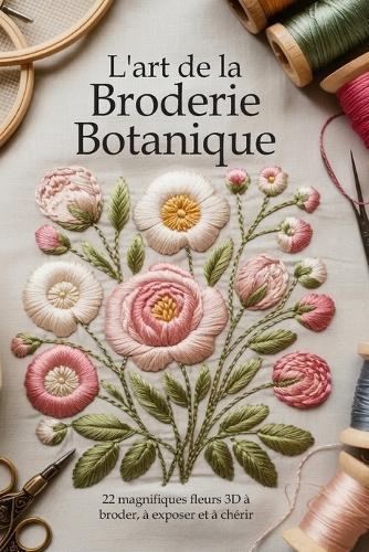 L'art de la Broderie Botanique: 22 magnifiques fleurs 3D à broder, à exposer et à chérir