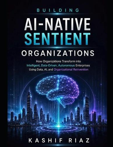 Building AI-Native Sentient Organizations: How Organizations Transform into Intelligent, Data-Driven, Autonomous Enterprises Using Data AI, and Organizational Reinvention