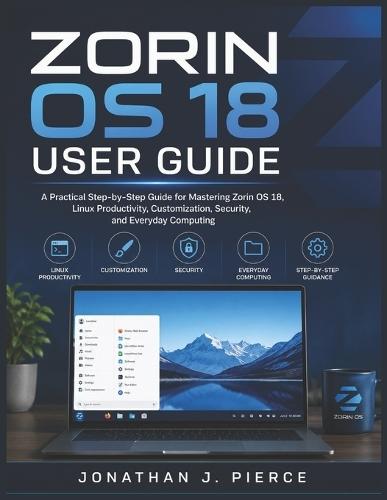 Zorin OS 18 User Guide: A Practical Step-by-Step Guide for Mastering Zorin OS 18, Linux Productivity, Customization, Security, and Everyday Computing