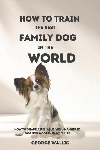 How to Train the Best Family Dog in the World: How to Shape a Reliable, Well-Mannered Dog for Modern Family Life