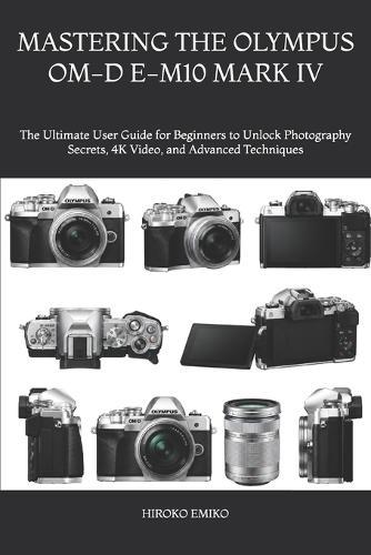 Mastering the Olympus Om-D E-M10 Mark IV: The Ultimate User Guide for Beginners to Unlock Photography Secrets, 4K Video, and Advanced Techniques