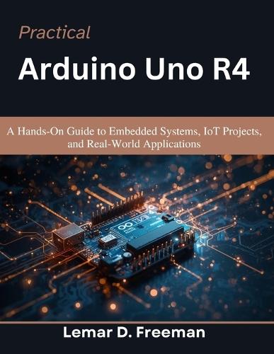 Practical Arduino Uno R4: A Hands-On Guide to Embedded Systems, IoT Projects, and Real-World Applications