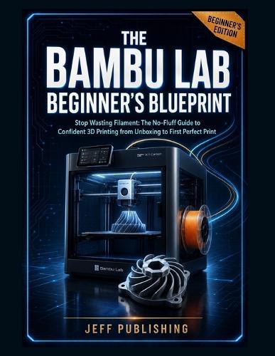 The Bambu Lab Beginner's Blueprint: Stop Wasting Filament: The No-Fluff Guide to Confident 3D Printing from Unboxing to First Perfect Print