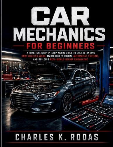 Car Mechanics for Beginners: A Practical Step-by-Step Visual Guide to Understanding How Vehicles Work, Mastering Essential Automotive Systems, and Building Real-World Repair Knowledge