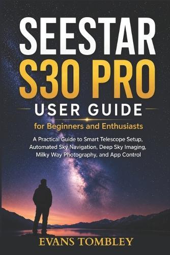 Seestar S30 Pro User Guide for Beginners and Enthusiasts: A Practical Guide to Smart Telescope Setup, Automated Sky Navigation, Deep Sky Imaging, Milky Way Photography, and App Control
