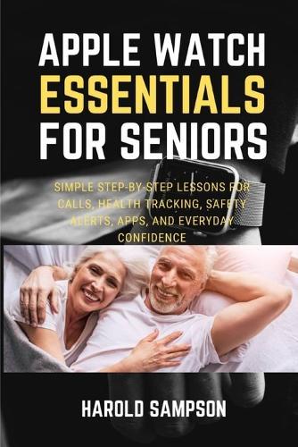 Apple Watch Essentials for Seniors: Simple Step-By-Step Lessons for Calls, Health Tracking, Safety Alerts, Apps, and Everyday Confidence