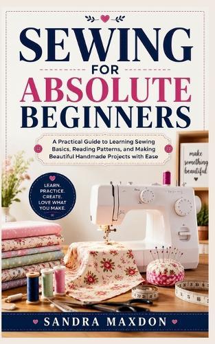 Sewing for Absolute Beginners: A Practical Guide to Learning Sewing Basics, Reading Patterns, and Making Beautiful Handmade Projects with Ease