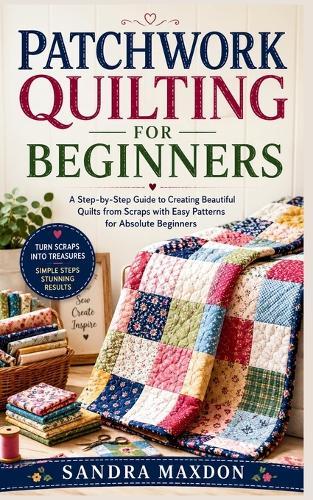 Patchwork Quilting for Beginners: A Step-by-Step Guide to Creating Beautiful Quilts from Scraps with Easy Patterns for Absolute Beginners