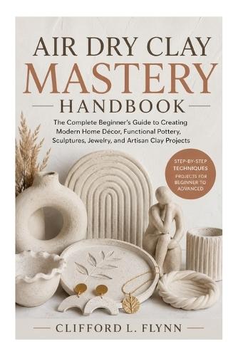 Air Dry Clay Mastery Handbook: The Complete Beginner's Guide to Creating Modern Home Décor, Functional Pottery, Sculptures, Jewelry, and Artisan Clay Projects
