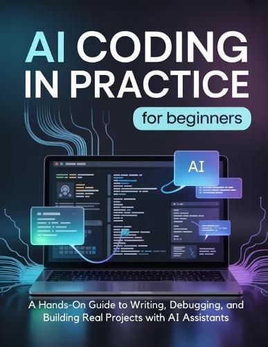 AI CODING IN PRACTICE for Beginners: A Hands-On Guide to Writing, Debugging, and Building Real Projects with AI Assistants