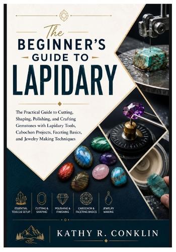The Beginner's Guide to Lapidary: The Practical Guide to Cutting, Shaping, Polishing, and Crafting Gemstones with Lapidary Tools, Cabochon Projects, Faceting Basics, and Jewelry Making Techniques