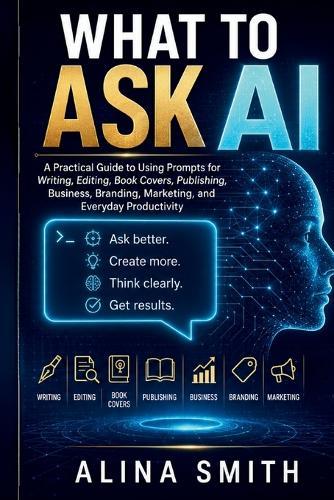 What To Ask AI: A Practical Guide to Using Prompts for Writing, Editing, Book Covers, Publishing, Business, Branding, Marketing, and Everyday Productivity