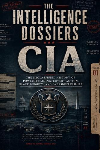 The Intelligence Dossiers: CIA: The Declassified History of Power, Training, Covert Action, Black Budgets, and Oversight Failure