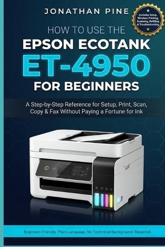How To Use the Epson Ecotank Et-4950 For Beginners: A Step-by-Step Reference for Set Up, Print, Scan, Copy, and Fax Without Paying a Fortune for Ink