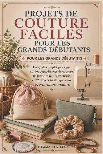 Projets de Couture Faciles Pour Les Grands Débutants: Un guide complet pas à pas sur les compétences de couture de base, les outils essentiels et 22 projets faciles que vous pouvez vraiment terminer