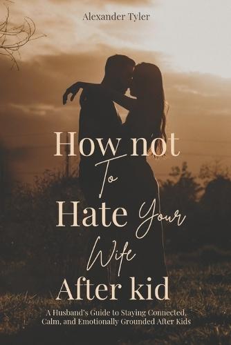 How Not to Hate Your Wife After Kids: A Husband's Guide to Staying Connected, Calm, and Emotionally Grounded After Kid