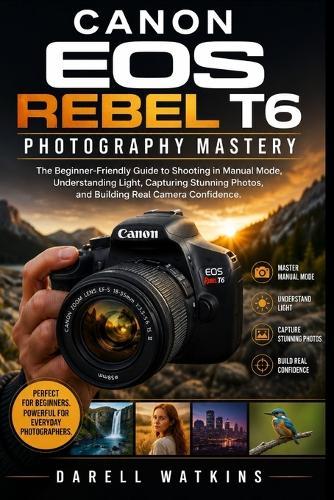 Canon EOS Rebel T6 Photography Mastery: The Beginner-Friendly Guide to Shooting in Manual Mode, Understanding Light, Capturing Stunning Photos, and Building Real Camera Confidence