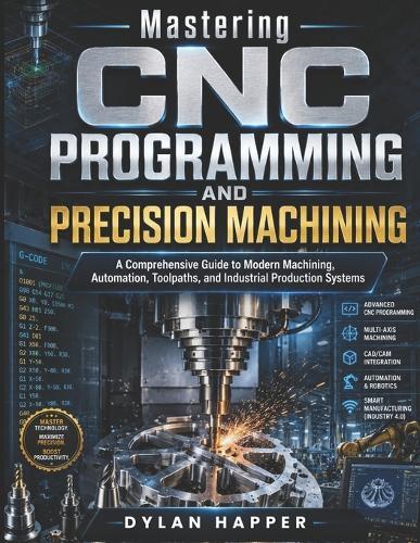 Mastering CNC Programming and Precision Machining: A Comprehensive Guide to Modern Machining, Automation, Toolpaths, and Industrial Production Systems