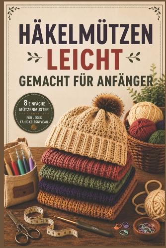 Häkelmützen Leicht Gemacht Für Anfänger: Schritt-für-Schritt-Anleitungen und einfache Schnittmuster für stylische, bequeme und perfekt sitzende Mützen