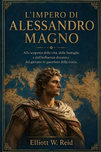 L'Impero Di Alessandro Magno: Alla scoperta della vita, delle battaglie e dell'influenza duratura del giovane re guerriero della storia.