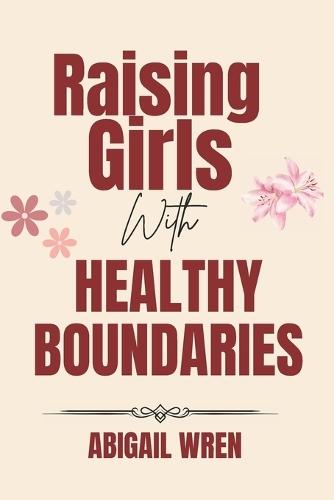 Raising Girls with Healthy Boundaries: A Parent's Guide to Raising Confident and Emotionally Secure Daughters