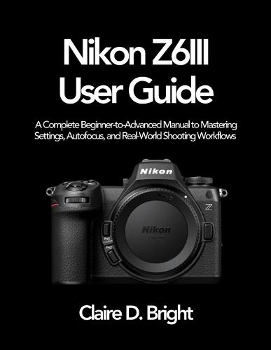 Nikon Z6 III User Guide: A Complete Beginner-to-Advanced Manual to Mastering Settings, Autofocus, and Real-World Shooting Workflows