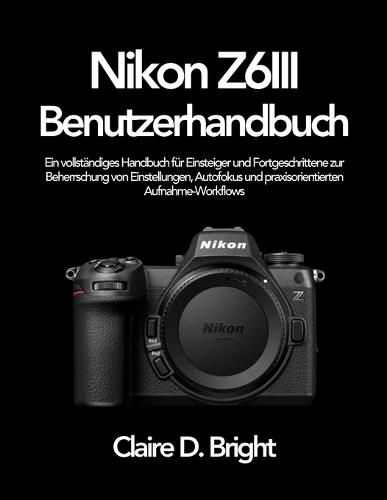 Nikon Z6 III Benutzerhandbuch: Ein vollständiges Handbuch für Einsteiger und Fortgeschrittene zur Beherrschung von Einstellungen, Autofokus und praxisorientierten Aufnahme-Workflows