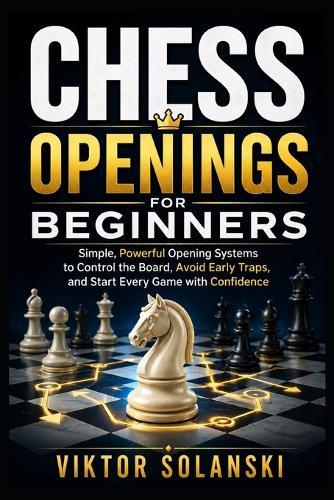 Chess Openings for Beginners: Simple, Powerful Opening Systems to Control the Board, Avoid Early Traps, and Start Every Game with Confidence