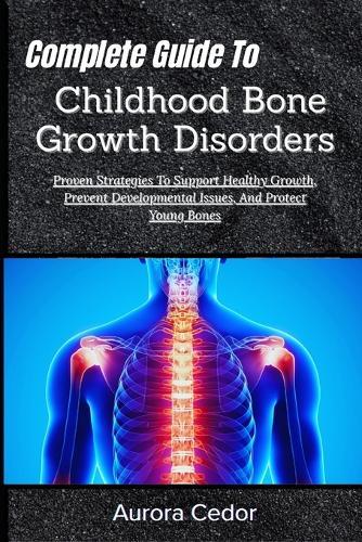 Complete Guide To Childhood Bone Growth Disorders: Proven Strategies To Support Healthy Growth, Prevent Developmental Issues, And Protect Young Bones