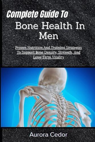Complete Guide To Bone Health In Men: Proven Nutrition And Training Strategies To Support Bone Density, Strength, And Long-Term Vitality