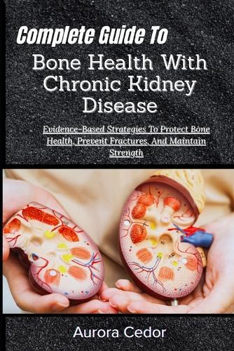 Complete Guide To Bone Health With Chronic Kidney Disease: Evidence-Based Strategies To Protect Bone Health, Prevent Fractures, And Maintain Strength