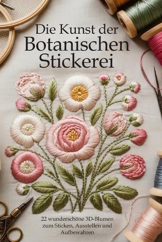Die Kunst der Botanischen Stickerei: 22 wunderschöne 3D-Blumen zum Sticken, Ausstellen und Aufbewahren