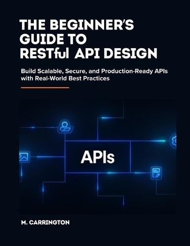 The Beginner's Guide to RESTful API Design: Build Scalable, Secure, and Production-Ready APIs with Real-World Best Practices