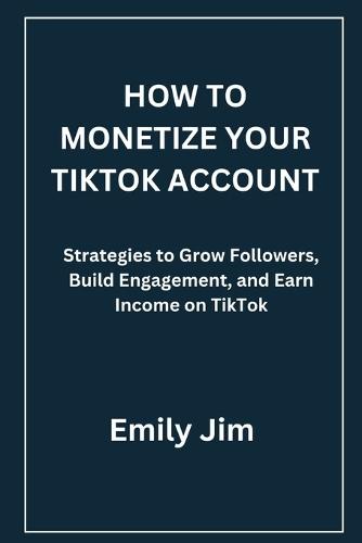 How to Monetize Your Tiktok Account: Strategies to Grow Followers, Build Engagement, and Earn Income on TikTok