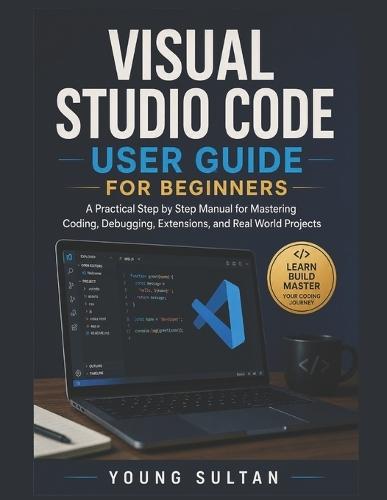 Visual Studio Code User Guide For Beginners: A Practical Step by Step Manual for Mastering Coding, Debugging, Extensions, and Real World Projects