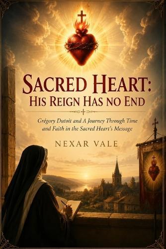 Sacred Heart: His Reign Has No End: Grégory Dutoit and A Journey Through Time and Faith in the Sacred Heart's Message