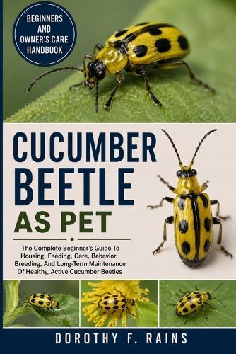 Cucumber Beetle as Pet: The Complete Beginner's Guide To Housing, Feeding, Care, Behavior, Breeding, And Long-Term Maintenance Of Healthy, Active Cucumber Beetles