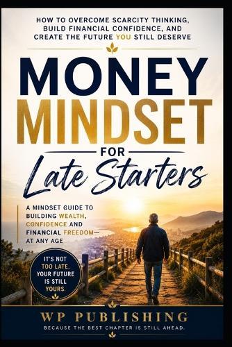 Money Mindset for Late Starters: How to Overcome Scarcity Thinking, Build Financial Confidence, and Create the Future You Still Deserve