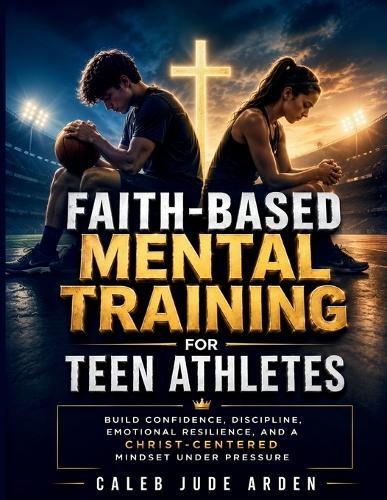 Faith-Based Mental Training for Teen Athletes: Build Confidence, Discipline, Emotional Resilience, and a Christ-Centered Mindset Under Pressure
