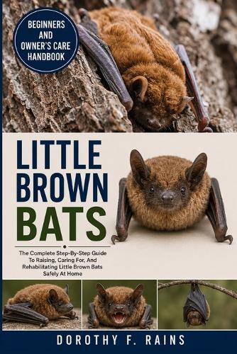 Little Brown Bats: The Complete Step-By-Step Guide To Raising, Caring For, And Rehabilitating Little Brown Bats Safely At Home