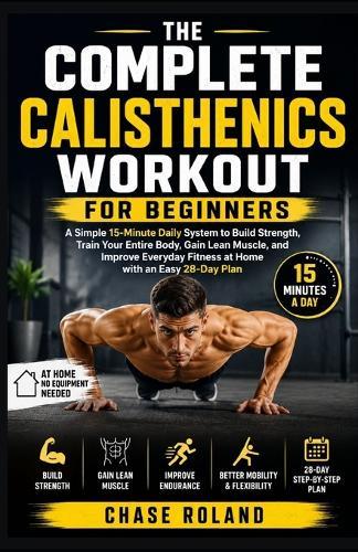 The Complete Calisthenics Workout For Beginners: A Simple 15-Minute Daily System to Build Strength, Train Your Entire Body, Gain Lean Muscle, and Improve Everyday Fitness at Home with an Easy 28-Day Plan