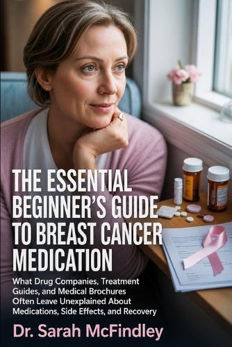 The Essential Beginner's Guide to Breast Cancer Medication: What Drug Companies, Treatment Guides, and Medical Brochures Often Leave Unexplained About Medications, Side Effects, and Recovery